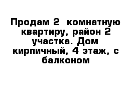 Продам 2- комнатную квартиру, район 2 участка. Дом кирпичный, 4 этаж, с балконом